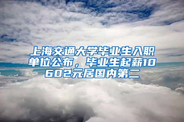 上海交通大學(xué)畢業(yè)生入職單位公布，畢業(yè)生起薪10602元居國內(nèi)第二