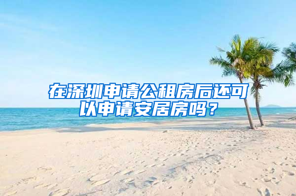 在深圳申請公租房后還可以申請安居房嗎？