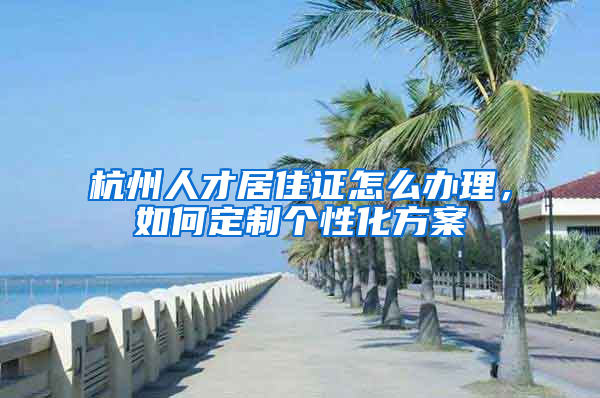 杭州人才居住證怎么辦理，如何定制個性化方案