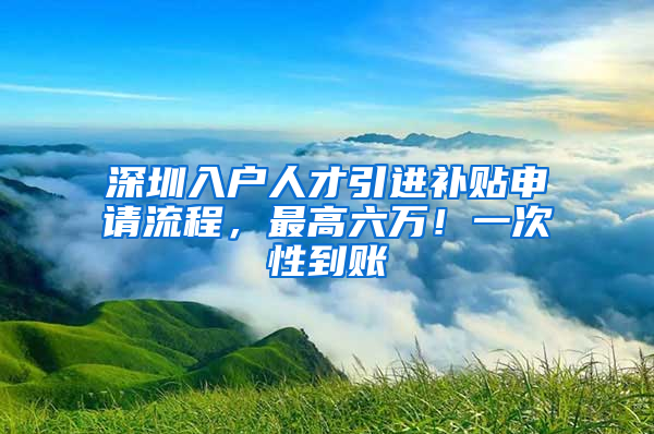 深圳入戶人才引進補貼申請流程，最高六萬！一次性到賬