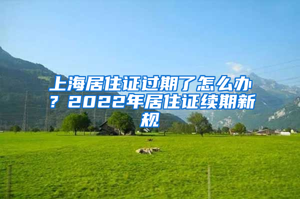 上海居住證過(guò)期了怎么辦？2022年居住證續(xù)期新規(guī)