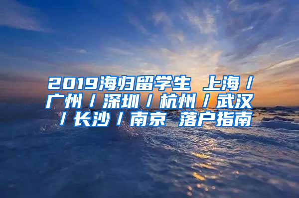 2019海歸留學(xué)生 上海／廣州／深圳／杭州／武漢／長(zhǎng)沙／南京 落戶指南