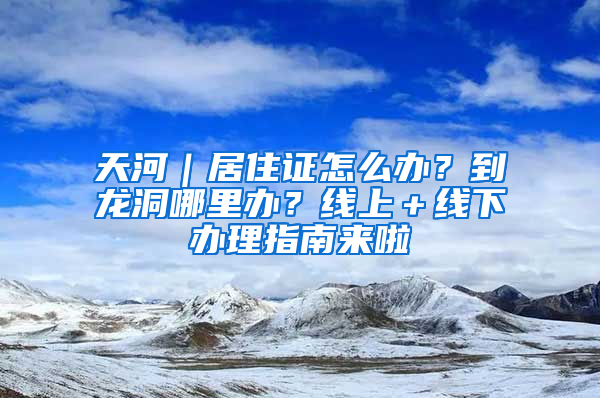 天河｜居住證怎么辦？到龍洞哪里辦？線上＋線下辦理指南來啦