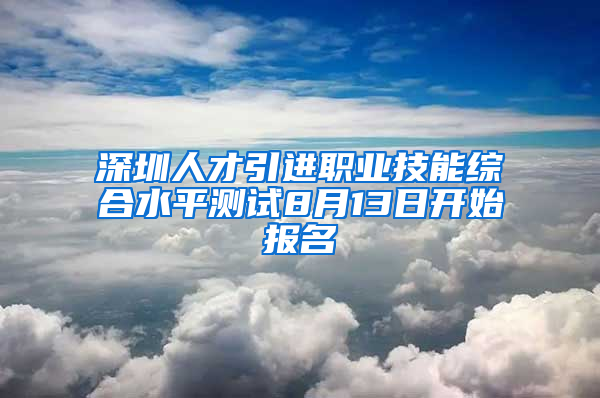 深圳人才引進(jìn)職業(yè)技能綜合水平測(cè)試8月13日開(kāi)始報(bào)名