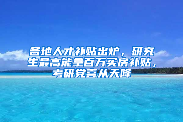 各地人才補(bǔ)貼出爐，研究生最高能拿百萬買房補(bǔ)貼，考研黨喜從天降