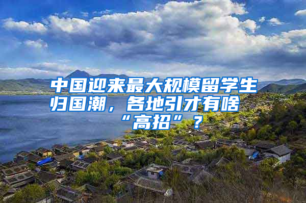 中國迎來最大規(guī)模留學(xué)生歸國潮，各地引才有啥“高招”？