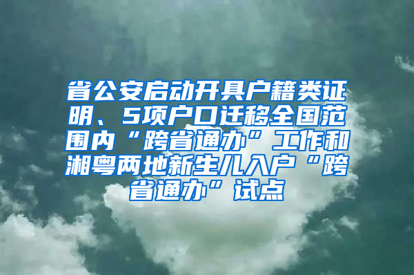 省公安啟動開具戶籍類證明、5項戶口遷移全國范圍內(nèi)“跨省通辦”工作和湘粵兩地新生兒入戶“跨省通辦”試點