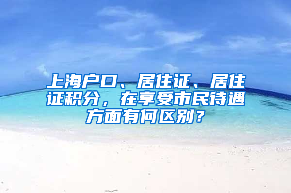 上海戶口、居住證、居住證積分，在享受市民待遇方面有何區(qū)別？