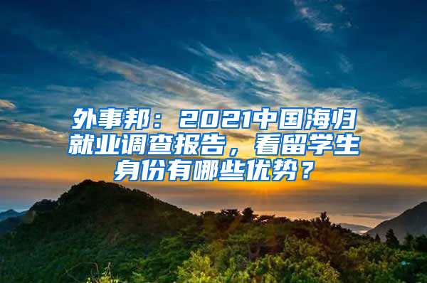 外事邦：2021中國海歸就業(yè)調(diào)查報告，看留學(xué)生身份有哪些優(yōu)勢？