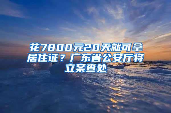 花7800元20天就可拿居住證？廣東省公安廳將立案查處