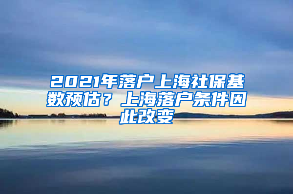 2021年落戶上海社保基數(shù)預(yù)估？上海落戶條件因此改變