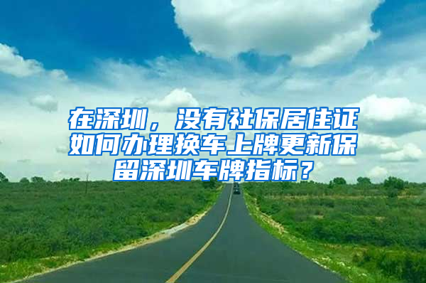 在深圳，沒(méi)有社保居住證如何辦理?yè)Q車上牌更新保留深圳車牌指標(biāo)？