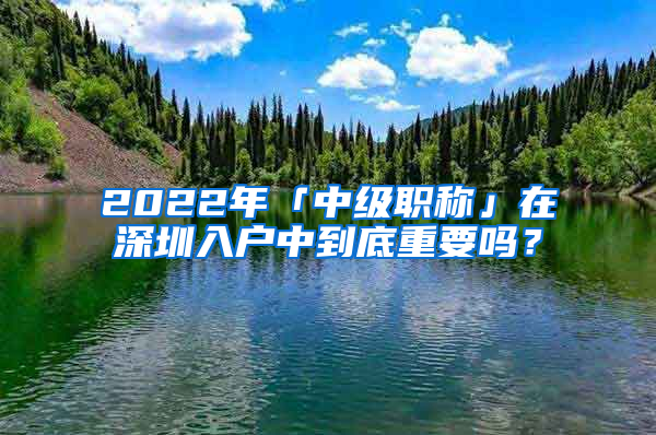 2022年「中級職稱」在深圳入戶中到底重要嗎？