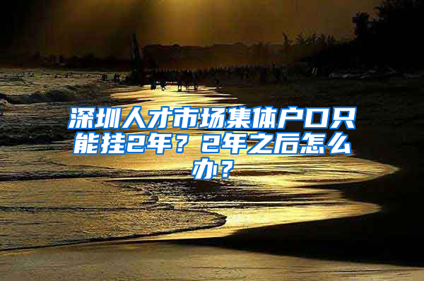 深圳人才市場集體戶口只能掛2年？2年之后怎么辦？