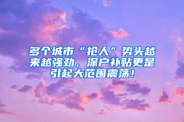 多個(gè)城市“搶人”勢(shì)頭越來(lái)越強(qiáng)勁，深戶補(bǔ)貼更是引起大范圍震蕩！