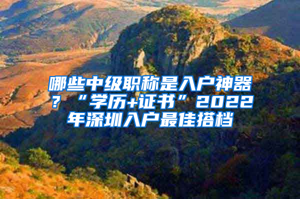 哪些中級(jí)職稱是入戶神器？“學(xué)歷+證書”2022年深圳入戶最佳搭檔