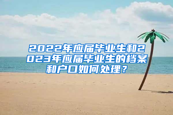 2022年應(yīng)屆畢業(yè)生和2023年應(yīng)屆畢業(yè)生的檔案和戶口如何處理？