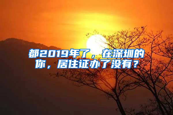 都2019年了，在深圳的你，居住證辦了沒(méi)有？