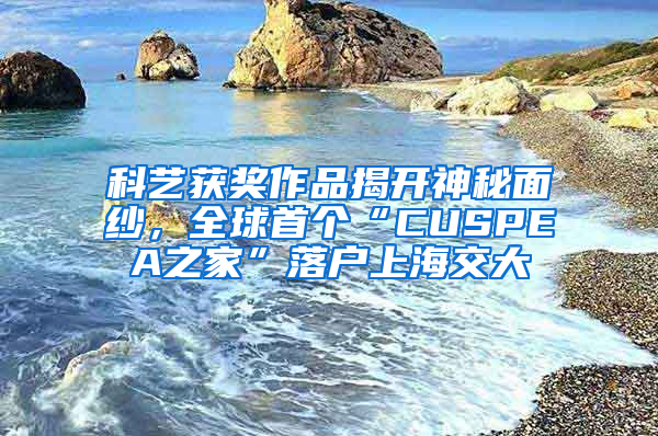 科藝獲獎作品揭開神秘面紗，全球首個“CUSPEA之家”落戶上海交大