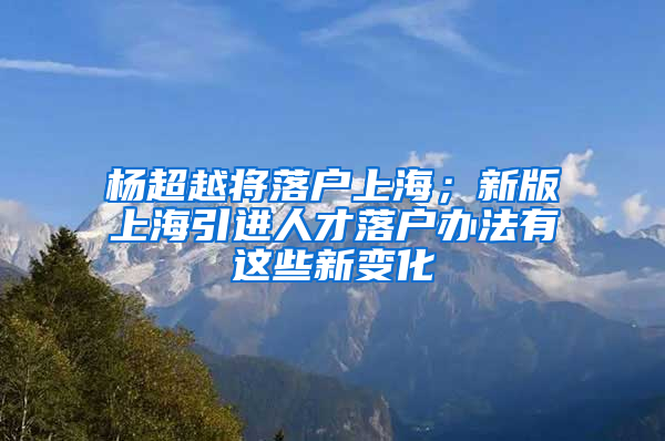 楊超越將落戶上海；新版上海引進(jìn)人才落戶辦法有這些新變化