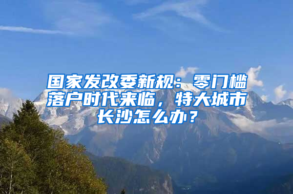 國(guó)家發(fā)改委新規(guī)：零門檻落戶時(shí)代來臨，特大城市長(zhǎng)沙怎么辦？