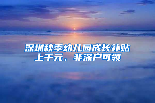 深圳秋季幼兒園成長補貼上千元、非深戶可領(lǐng)