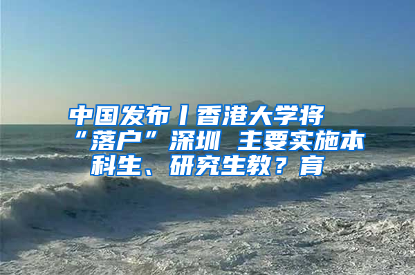 中國(guó)發(fā)布丨香港大學(xué)將“落戶”深圳 主要實(shí)施本科生、研究生教？育