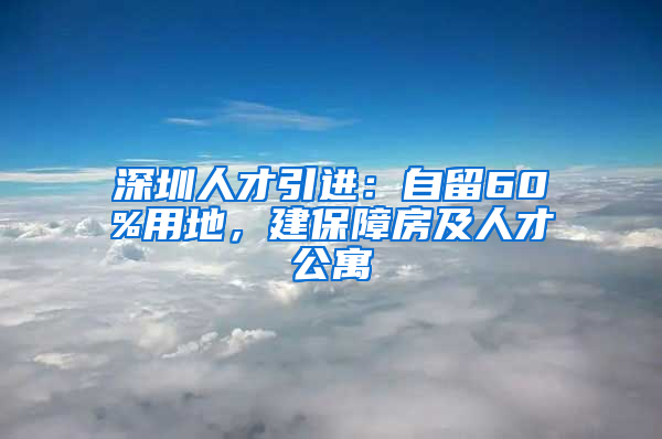 深圳人才引進：自留60%用地，建保障房及人才公寓