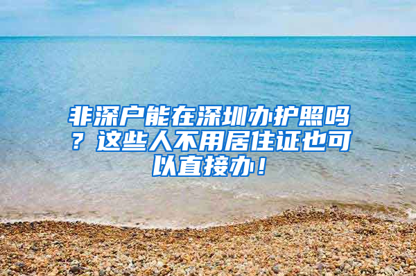 非深戶能在深圳辦護(hù)照嗎？這些人不用居住證也可以直接辦！