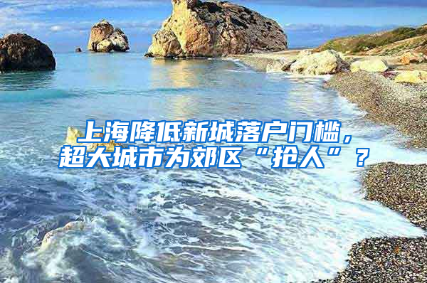 上海降低新城落戶門檻，超大城市為郊區(qū)“搶人”？