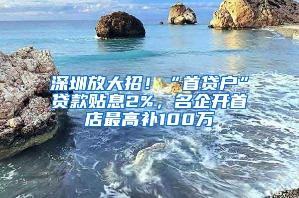 深圳放大招！“首貸戶”貸款貼息2%，名企開首店最高補(bǔ)100萬(wàn)