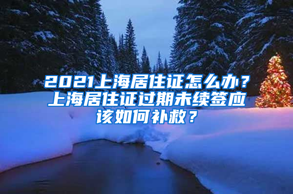 2021上海居住證怎么辦？上海居住證過期未續(xù)簽應(yīng)該如何補救？