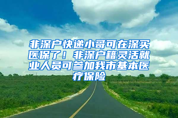 非深戶快遞小哥可在深買醫(yī)保了！非深戶籍靈活就業(yè)人員可參加我市基本醫(yī)療保險