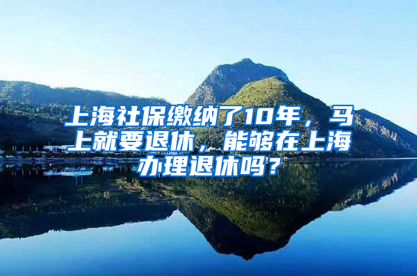 上海社保繳納了10年，馬上就要退休，能夠在上海辦理退休嗎？