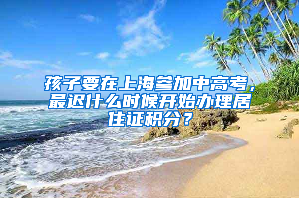 孩子要在上海參加中高考，最遲什么時候開始辦理居住證積分？