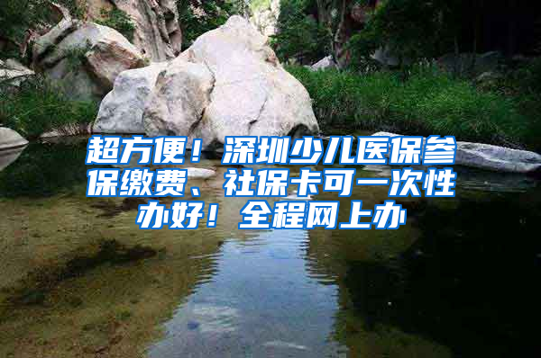 超方便！深圳少兒醫(yī)保參保繳費、社保卡可一次性辦好！全程網(wǎng)上辦