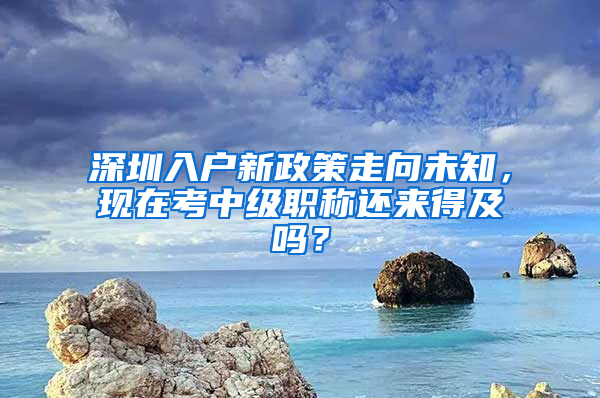 深圳入戶新政策走向未知，現(xiàn)在考中級職稱還來得及嗎？