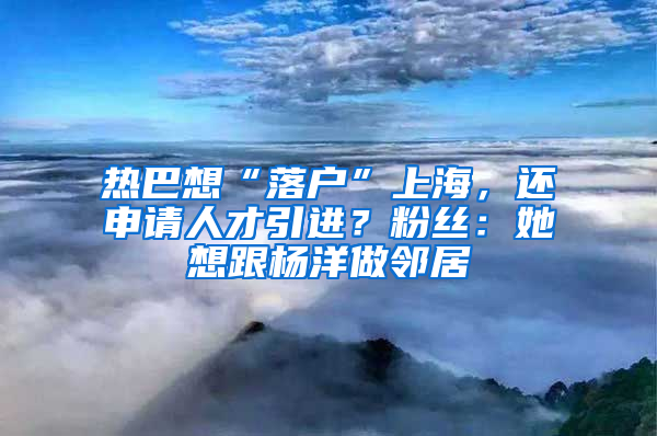 熱巴想“落戶”上海，還申請人才引進？粉絲：她想跟楊洋做鄰居