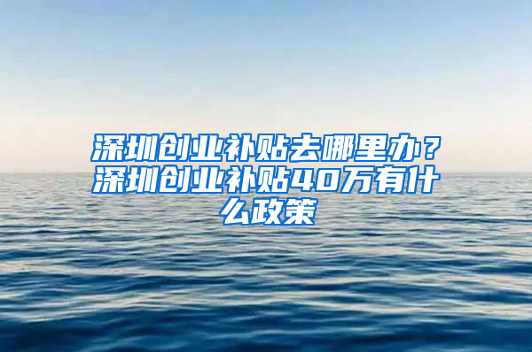 深圳創(chuàng)業(yè)補(bǔ)貼去哪里辦？深圳創(chuàng)業(yè)補(bǔ)貼40萬(wàn)有什么政策