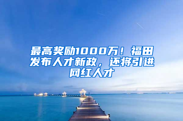 最高獎勵1000萬！福田發(fā)布人才新政，還將引進(jìn)網(wǎng)紅人才