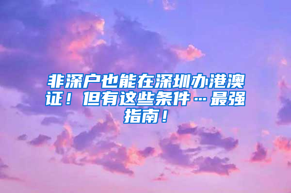 非深戶也能在深圳辦港澳證！但有這些條件…最強(qiáng)指南！