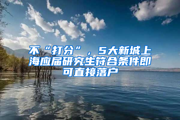 不“打分”，5大新城上海應屆研究生符合條件即可直接落戶