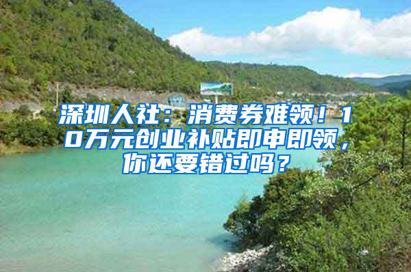 深圳人社：消費券難領！10萬元創(chuàng)業(yè)補貼即申即領，你還要錯過嗎？