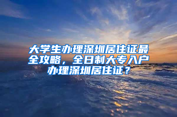 大學生辦理深圳居住證最全攻略，全日制大專入戶辦理深圳居住證？