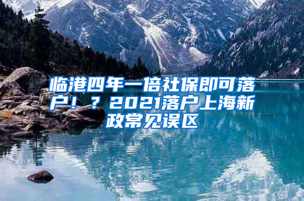 臨港四年一倍社保即可落戶！？2021落戶上海新政常見(jiàn)誤區(qū)