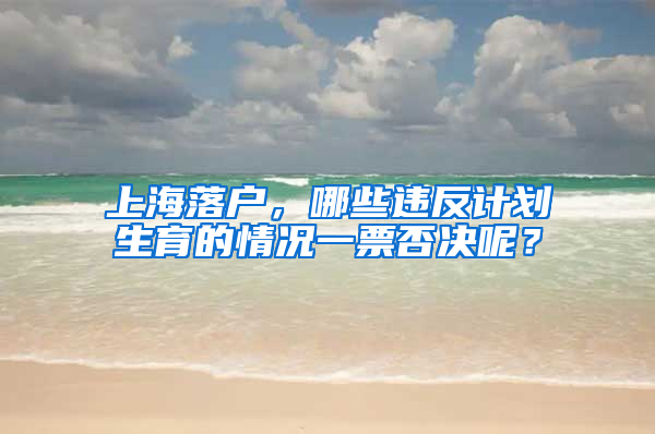 上海落戶，哪些違反計(jì)劃生育的情況一票否決呢？