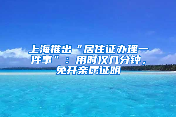 上海推出“居住證辦理一件事”：用時僅幾分鐘，免開親屬證明