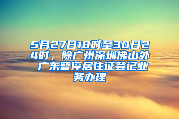 5月27日18時至30日24時，除廣州深圳佛山外 廣東暫停居住證登記業(yè)務辦理