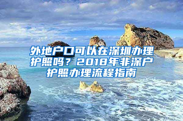 外地戶口可以在深圳辦理護照嗎？2018年非深戶護照辦理流程指南