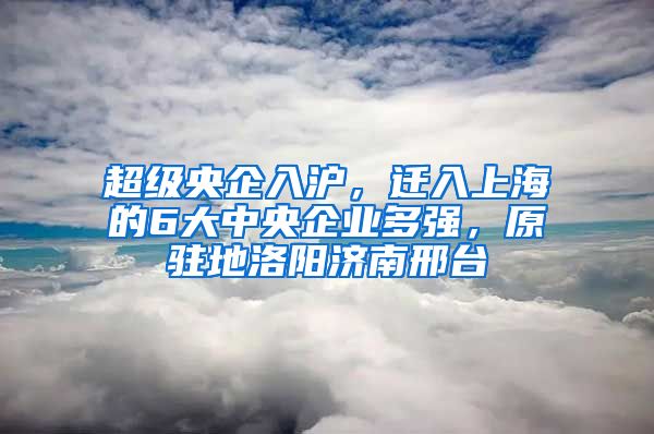 超級央企入滬，遷入上海的6大中央企業(yè)多強，原駐地洛陽濟南邢臺